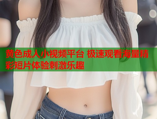 黄色成人小视频平台 极速观看海量精彩短片体验刺激乐趣