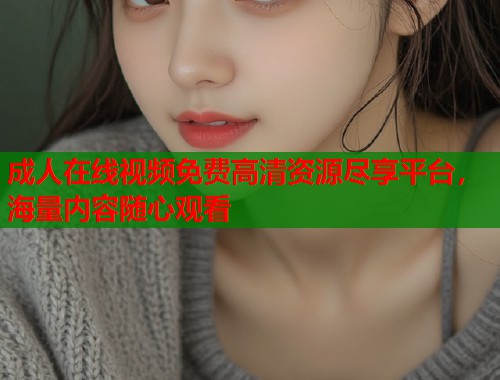 成人在线视频免费高清资源尽享平台，海量内容随心观看  第1张