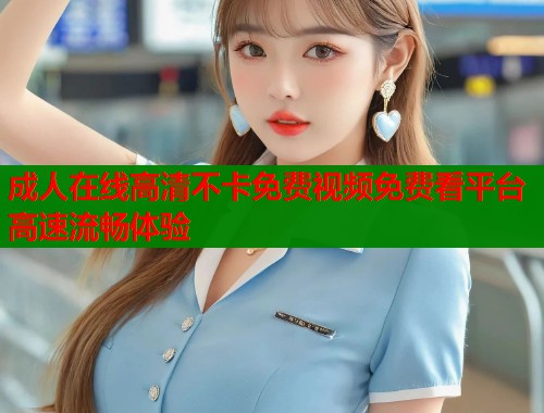 成人在线高清不卡免费视频免费看平台高速流畅体验