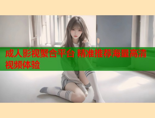 成人影视聚合平台 精准推荐海量高清视频体验