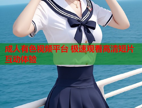 成人有色视频平台 极速观看高清短片互动体验