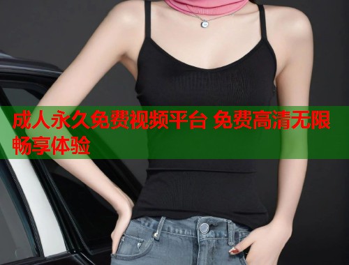 成人永久免费视频平台 免费高清无限畅享体验
