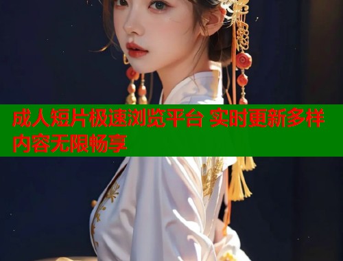 成人短片极速浏览平台 实时更新多样内容无限畅享