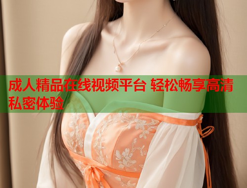成人精品在线视频平台 轻松畅享高清私密体验