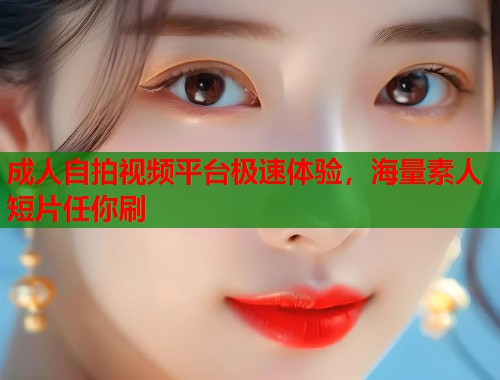 成人自拍视频平台极速体验，海量素人短片任你刷