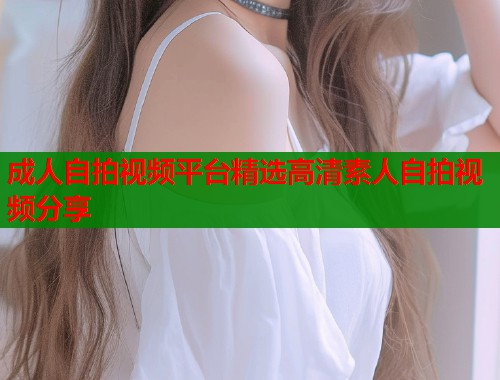 成人自拍视频平台精选高清素人自拍视频分享
