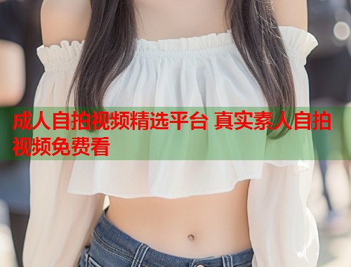 成人自拍视频精选平台 真实素人自拍视频免费看  第2张