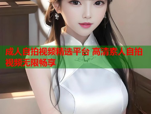 成人自拍视频精选平台 高清素人自拍视频无限畅享