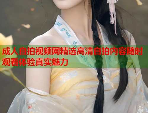 成人自拍视频网精选高清自拍内容随时观看体验真实魅力