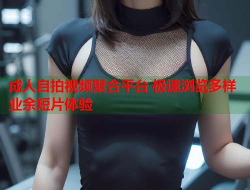 成人自拍视频聚合平台 极速浏览多样业余短片体验